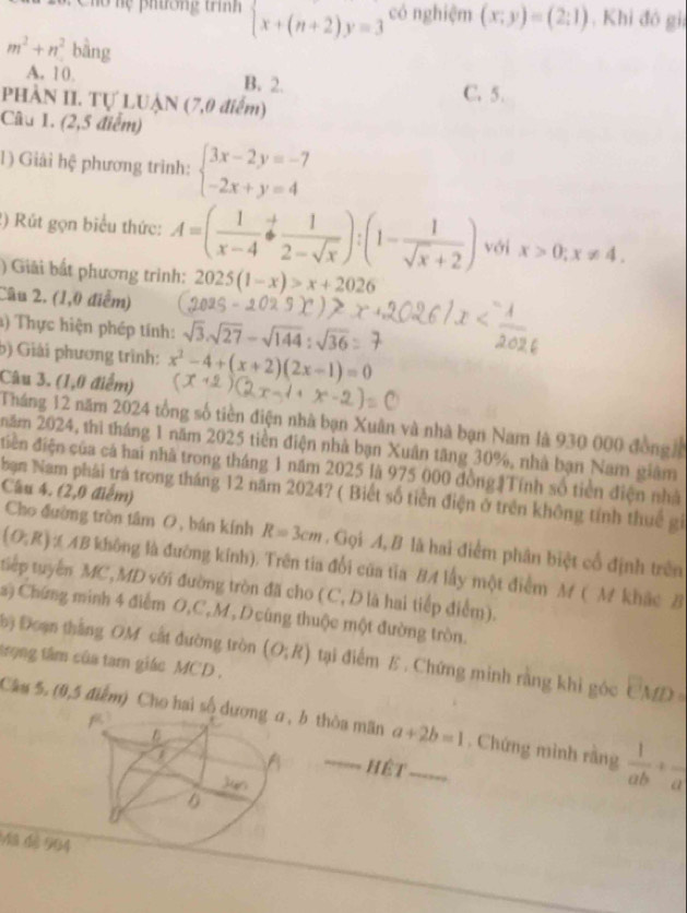 26: Chó hệ phường tí beginarrayl x+(n+2)y=3endarray. có nghiệm (x;y)=(2;1) , Khi đó gii
m^2+n^2 bāng
A. 10 B. 2. C. 5.
PHÂN II. Tự LUẠN (7,0 điểm)
Câu 1. (2,5 điểm)
1) Giải hệ phương trình: beginarrayl 3x-2y=-7 -2x+y=4endarray.
2)  Rút gọn biểu thức: A=( 1/x-4 beginarrayr / frac +1frac 2-sqrt(x)):(1- 1/sqrt(x)+2 ) với x>0;x!= 4.
) Giải bất phương trình: 2025(1-x)>x+2026
Câu 2. (1,0 điễm)
a) Thực hiện phép tính: sqrt(3).sqrt(27)-sqrt(144):sqrt(3)
b) Giải phương trình: x^2-4+(x+2)(2x-1)=0
Câu 3. (1,0 điểm)
Tháng 12 năm 2024 tổng số tiền điện nhà bạn Xuân và nhà bạn Nam là 930 000 đồng 
năm 2024, thì tháng 1 năm 2025 tiền điện nhà bạn Xuân tăng 30%, nhà bạn Nam giám
điễn điện của cá hai nhà trong tháng 1 năm 2025 là 975 000 đồngTính số tiền điện nhà
Câu 4. (2,0 điểm)
bạn Nam phải trà trong tháng 12 năm 2024? ( Biết số tiền điện ở trên không tính thuế gi
Cho đường tròn tâm O, bán kính R=3cm. Gọi A, B là hai điểm phân biệt cổ định trên
(O;R) AAB không là đường kính). Trên tia đổi của tia BA lấy một điểm M ( M khác B
tiếp tuyển MC,MD với đường tròn đã cho (C, D là hai tiếp điểm).
a) Chứng minh 4 điểm O,C,M, D cùng thuộc một đường tròn.
bộ Đoạn thắng OM cất đường tròn (O;R) tại điểm E . Chứng minh rằng khi góc CMD=
trong tâm của tam giác MCD,
Câu 5. (0,5 điểm) Cho hai số  b thòa mãn a+2b=1 _ . Chứng mình rằng  1/ab +frac a
hệt
3 dé 904