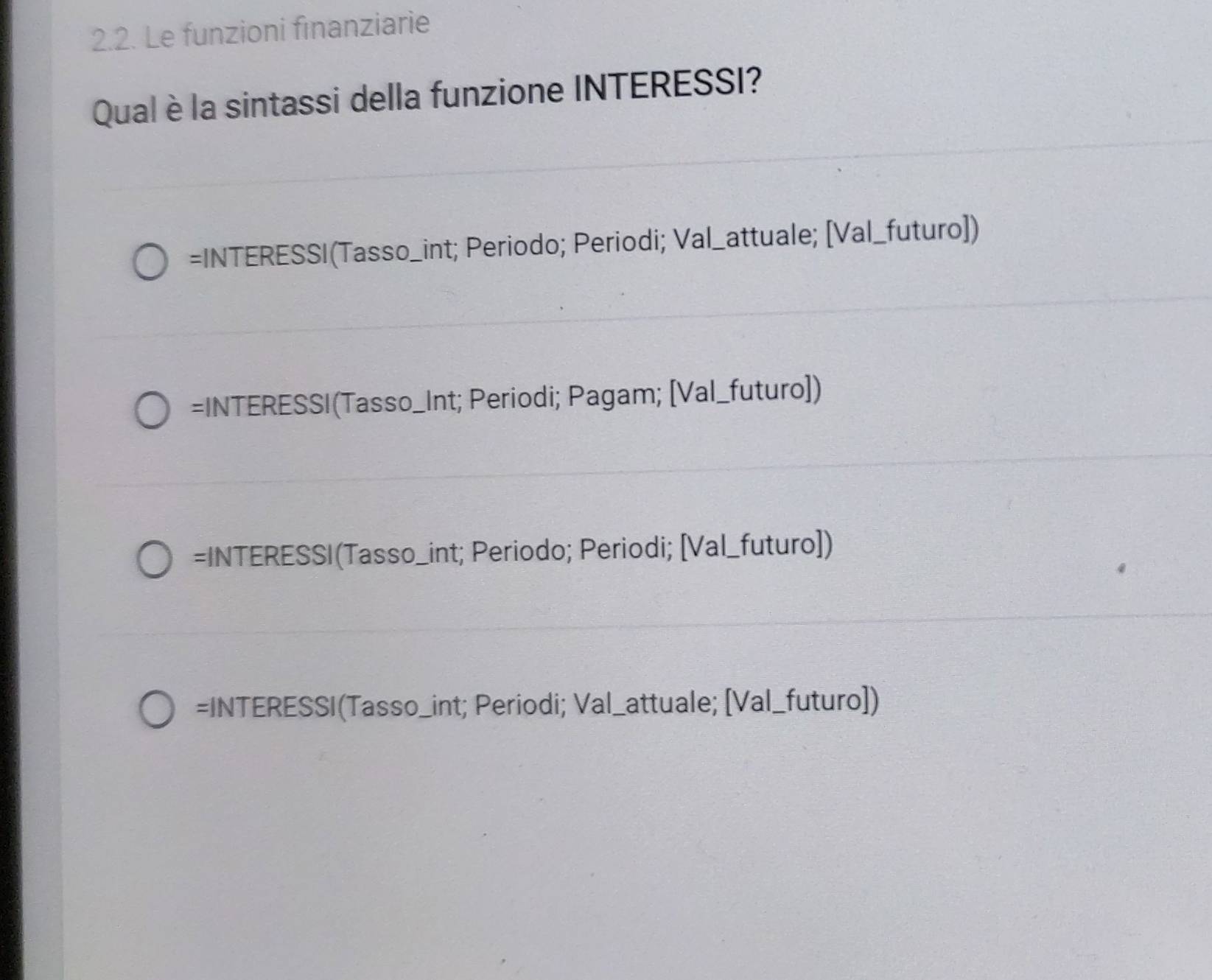 Le funzioni finanziarie
Qual è la sintassi della funzione INTERESSI?
=INTERESSI(Tasso_int; Periodo; Periodi; Val_attuale; [Val_futuro])
=INTERESSI(Tasso_Int; Periodi; Pagam; [Val_futuro])
=INTERESSI(Tasso_int; Periodo; Periodi; [Val_futuro])
=INTERESSI(Tasso_int; Periodi; Val_attuale; [Val_futuro])