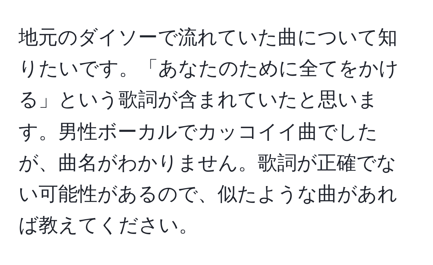 地元のダイソーで流れていた曲について知りたいです。「あなたのために全てをかける」という歌詞が含まれていたと思います。男性ボーカルでカッコイイ曲でしたが、曲名がわかりません。歌詞が正確でない可能性があるので、似たような曲があれば教えてください。