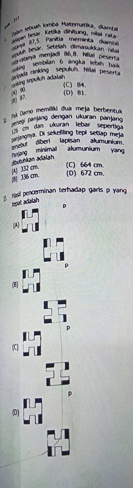 snde : 31)
: Dalam sebuah Iomba Matematika, diambi
delapan besar. Ketika dihltung, nilai rata
ratanya 87, 5. Panitia meminta diambil
sepuluh besar. Setelah dimasukkan nila
rata-ratanya menjadi 86, 8. Nilal peserta
ranking sembilan 6 angka lebih baik 
daripada ranking sepuluh. Milal peserta
ranking sepuluh adalah
(C) 84.
(A) 90.
(D) 81.
(8) 87.
32. Pak Darno memiliki dua meja berbentuk
persegi panjang dengan ukuran panjang
126 cm dan ukuran lebar sepertiga
panjangnya. Di sekeliling tepi setap meja
tersebut diberi lapisan alumunium.
Panjang minimal alumunium yang
dibutuhkan adalah
(A) 332 cm. (C) 664 cm.
(B) 336 cm. (D) 672 cm.
]3. Hasil pencerminan terhadap garis p yang
Lepat adalah
(A)
D
(B)
p
(C)
(D)