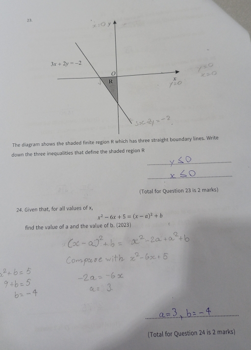 The diagram shows the shaded finite region R which has three straight boundary lines. Write
down the three inequalities that define the shaded region R
_
_
(Total for Question 23 is 2 marks)
24. Given that, for all values of x,
x^2-6x+5=(x-a)^2+b
find the value of a and the value of b. (2023)
_
(Total for Question 24 is 2 marks)