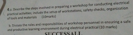 Describe the steps involved in preparing a workshop for conducting electrical 
practical activities; include the setup of workstations, safety checks, organization 
of tools and materials (10marks) 
b. Discuss the roles and responsibilities of workshop personnel in ensuring a safe 
and productive learning environment during electrical practical (10 marks) 
SUCCESSALL