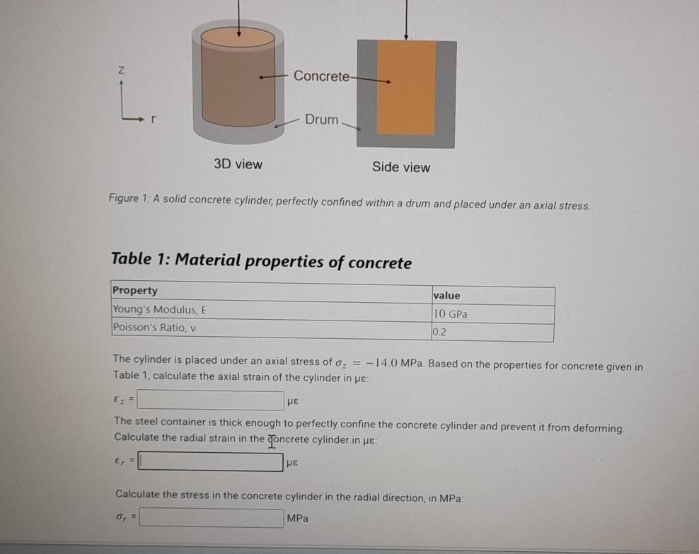 A solid concrete cylinder, perfectly confined within a drum and placed under an axial stress. 
Table 1: Material properties of concrete 
The cylinder is placed under an axial stress of sigma _z=-14.0MPa. Based on the properties for concrete given in 
Table 1, calculate the axial strain of the cylinder in με :
E_z=□ mu varepsilon
The steel container is thick enough to perfectly confine the concrete cylinder and prevent it from deforming. 
Calculate the radial strain in the concrete cylinder in με :
varepsilon _r=□ mu varepsilon
Calculate the stress in the concrete cylinder in the radial direction, in MPa :
sigma _r=□ MPa