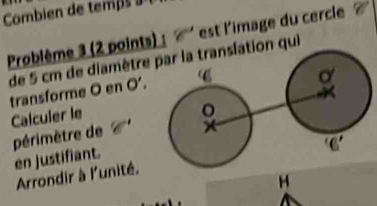 Combien de temp   
Problème 3 (2 points) est l'image du cercle
de 5 cm de diamètre n qui
transforme O en O’.
Calculer le
périmètre de 
en justifiant.
Arrondir à l'unité.
H