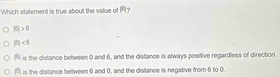 Which statement is true about the value of |6| ?
|6|>6
|6|<6</tex>
beginvmatrix 6endvmatrix is the distance between 0 and 6, and the distance is always positive regardless of direction.
beginvmatrix 6endvmatrix is the distance between 6 and 0, and the distance is negative from 6 to 0.