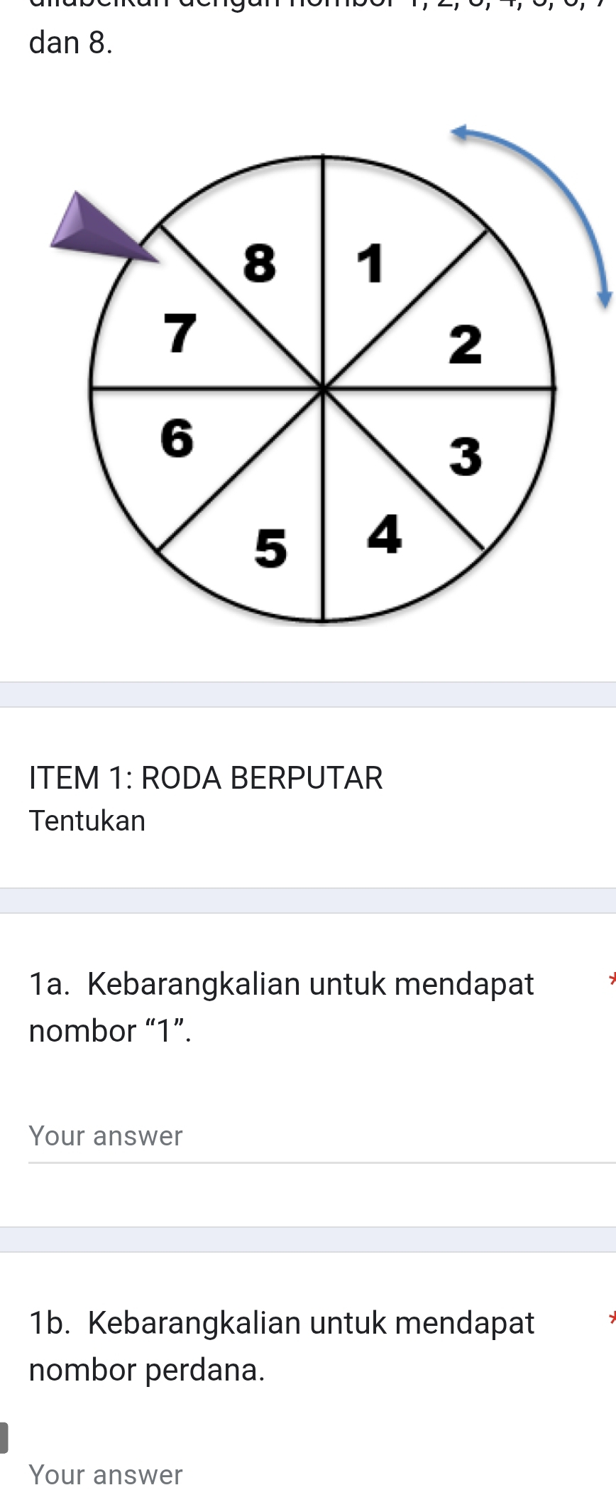 dan 8. 
ITEM 1: RODA BERPUTAR 
Tentukan 
1a. Kebarangkalian untuk mendapat 
nombor “ 1 ”. 
Your answer 
1b. Kebarangkalian untuk mendapat 
nombor perdana. 
Your answer