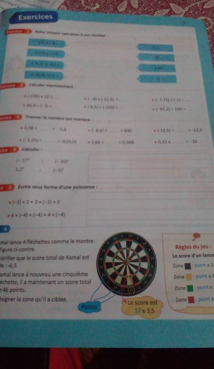 Exercices 
Relier chaque operation à son résultat :
143* 108
21.1
(2,9),(-24)
45
 (4,2) (1,4)
1267
I(55,5)+4.5
4 
Calculer mentalement
(-100)* 1.3=
_ 
_ (-4)* (-12.5)=
(-7,71)* (-1)=
_ 44,4+(-2)=
(-6,5)+(-100)=
(-93,2)/ 100= _ 
9 te 9 Trouver le nombre qui manque :
0.58* =-5.8. (-8,4)* _ =840. (-12,5)/ =-12.5
(-1,25)/ _  =0.0125 3.68/ _ =0.368 =0.32* _ =-32
to Calculer :
(-1)^11; (-10)^1
_ 
_
1,2^2 (-3)^2
_ 
_ 
Écrire sous forme d'une puissance :
(-3)* 3* 3* (-3)* 3
_ 
_ 
_
4* (-4)* (-4)* 4* (-4)
6 
mal lance 4 fléchettes comme le montre 12 
figure ci-contre. Règles du jeu : 
Vérifier que le score total de Kamal est 11 Le score d'un lance 
de : -6,5 Zone : point x 1 
amal lance à nouveau une cinquième Zone 
échette, il a maintenant un score total : point x 1 
46 points. Zone : point x
ésigner la zone qu'il a ciblée. Zone : point x
Le score est 
Points
17* 3,5