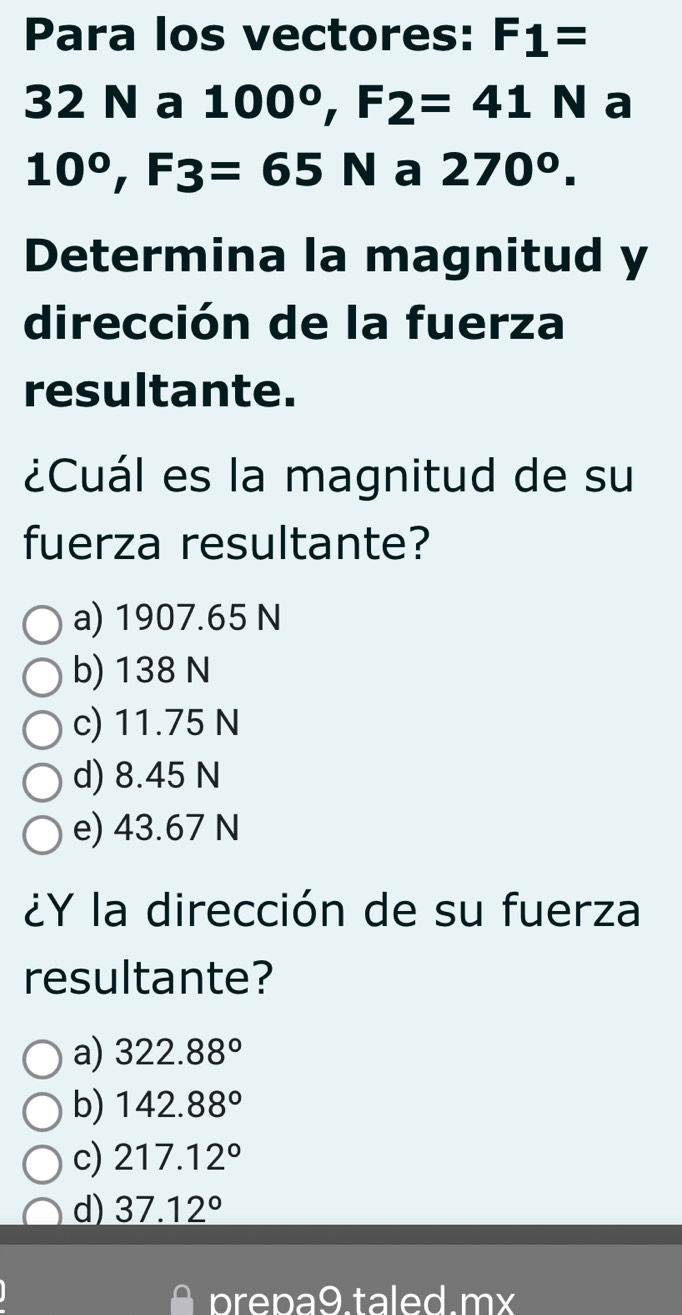 Para los vectores: F_1=
32 N a 100°, F_2=41N a
10°, F3=65N a 270^0. 
Determina la magnitud y
dirección de la fuerza
resultante.
¿Cuál es la magnitud de su
fuerza resultante?
a) 1907.65 N
b) 138 N
c) 11.75 N
d) 8.45 N
e) 43.67 N
¿Y la dirección de su fuerza
resultante?
a) 322.88°
b) 142.88°
c) 217.12°
d) 37.12°
prepa9.taled.mx