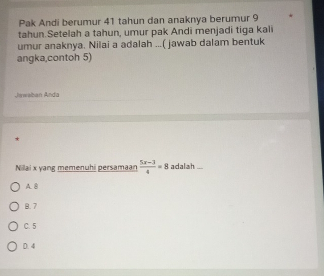 Pak Andi berumur 41 tahun dan anaknya berumur 9 *
tahun.Setelah a tahun, umur pak Andi menjadi tiga kali
umur anaknya. Nilai a adalah ...( jawab dalam bentuk
angka,contoh 5)
Jawaban Anda
*
Nilai x yang memenuhi persamaan  (5x-3)/4 =8 adalah ...
A. 8
B. 7
C. 5
D. 4