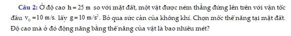 Ở độ cao h=25m so với mặt đất, một vật được ném thẳng đứng lên trên với vận tốc 
đầu v_0=10m/s. lấy g=10m/s^2. Bỏ qua sức cản của không khí. Chọn mốc thế năng tại mặt đất. 
Độ cao mà ở đó động năng bằng thế năng của vật là bao nhiêu mét?