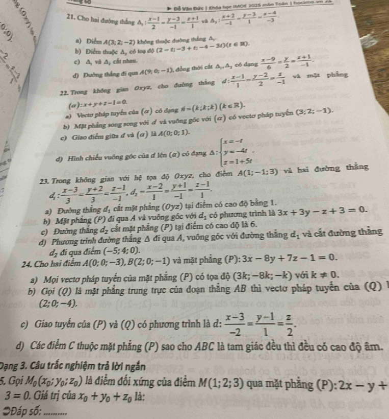 Đỗ Văn Đức | Khóa học IMOE 2025 môn Toán | hocimo vn   
21. Cho hai đường thắng △ _1: (x-1)/2 = (y-3)/-1 = (z+1)/1  và △ _2: (x+2)/-1 = (y-3)/1 = (x-4)/-3 .
(0,0)
a) Điểm A(3;2;-2) không thuộc đường thắng đ
~
b) Điểm thuộc △ _2 có log dphi (2-t;-3+t;-4-3t)(t∈ R).
c) △ _2 và △ _2 cất nhau.
d) Đường thẳng đi qua A(9;0;-1) , đồng thời cất △ _1,△ _2 có dạng  (x-9)/6 = y/2 = (z+1)/-1 .
22. Trong không gian Oxyz, cho đường thắng d: (x-1)/1 = (y-2)/2 = z/-1  và mặt phẳng
(a) :x+y+z-1=0.
a) Vectơ pháp tuyến của (ữ) có dạng overline n=(k;k;k)(k∈ R).
b) Mặt phẳng song song với ơ và vuỡng gốc với (α) có vectơ pháp tuyến (3;2;-1).
c) Giao điểm giữa đ và (α) là A(0;0;1).
a
d) Hình chiếu vuồng góc của đ lên (α) có dạng △ :beginarrayl x=-t y=-4t. z=1+5tendarray.
23. Trong không gian với hệ tọa độ Oxyz, cho điểm A(1;-1;3) và hai đường thẳng
d_1: (x-3)/3 = (y+2)/3 = (z-1)/-1 ,d_2= (x-2)/1 = (y+1)/-1 = (z-1)/1 .
a) Đường thẳng d_1 cắt mặt phẳng (Oyz) tại điểm có cao độ bằng 1.
b) Mặt phẳng (P) đi qua A và vuông gốc với d_1 có phương trình là 3x+3y-z+3=0.
c) Đường thắng d_2 cắt mặt phẳng (P) tại điểm có cao độ là 6.
d) Phương trình đường thắng Δ đi qua A, vuông góc với đường thắng d_1 và cắt đường thắng
d_2 đi qua điểm (-5;4;0).
24. Cho hai điểm A(0;0;-3),B(2;0;-1) và mặt phẳng (P): 3x-8y+7z-1=0.
a) Mọi vectơ pháp tuyến của mặt phẳng (P) có tọa độ (3k;-8k;-k) với k!= 0.
b) Gọi (Q) là mặt phẳng trung trực của đoạn thẳng AB thì vectơ pháp tuyến của (Q) l
(2;0;-4).
c) Giao tuyến của (P) và ( u ) có phương trình là d:  (x-3)/-2 = (y-1)/1 = z/2 .
d) Các điểm C thuộc mặt phẳng (P) sao cho ABC là tam giác đều thì đều có cao độ âm.
Dạng 3. Câu trắc nghiệm trả lời ngắn
5. Gọi M_0(x_0;y_0;z_0) là điểm đối xứng của điểm M(1;2;3) qua mặt phẳng (P): 2x-y+
3=0. Giá trị của x_0+y_0+z_0 là:
*Đáp số: ...........