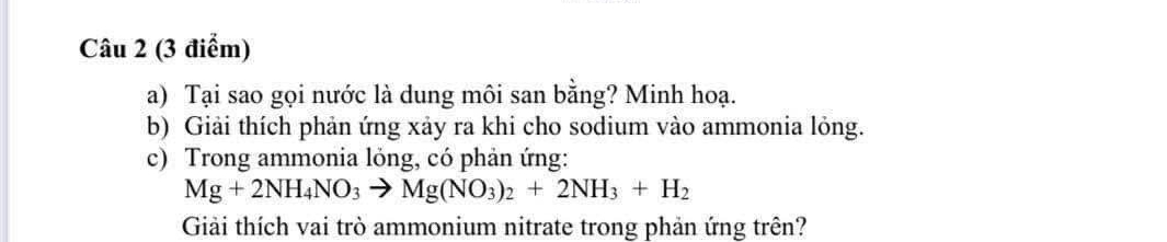 Tại sao gọi nước là dung môi san bằng? Minh hoạ. 
b) Giải thích phản ứng xảy ra khi cho sodium vào ammonia lỏng. 
c) Trong ammonia lỏng, có phản ứng:
Mg+2NH_4NO_3to Mg(NO_3)_2+2NH_3+H_2
Giải thích vai trò ammonium nitrate trong phản ứng trên?