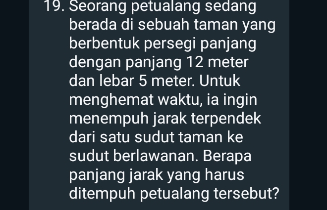 Seorang petualang sedang 
berada di sebuah taman yang 
berbentuk persegi panjang 
dengan panjang 12 meter
dan lebar 5 meter. Untuk 
menghemat waktu, ia ingin 
menempuh jarak terpendek 
dari satu sudut taman ke 
sudut berlawanan. Berapa 
panjang jarak yang harus 
ditempuh petualang tersebut?