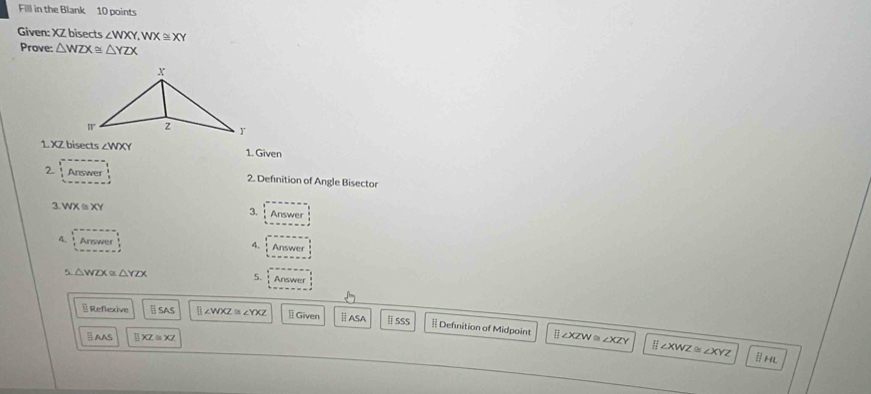 Fill in the Blank 10 points 
Given: XZ bisects ∠ WXY, WX≌ XY
Prove: △ WZX≌ △ YZX
1. XZ bisects ∠ WXY 1. Given 
2 Answer 2. Definition of Angle Bisector 
3. WX≌ XY 3. Answer 
4. Answer Answer 
4. 
5. 
5 △ WZX≌ △ YZX Answer 
§ Reflexive § SAS [ ∠WXZm YXZ l Given ⅡASA ⅱsSS # Defnition of Midpoint ⅱ ∠XZWα ∠x
AAS _ □ XZ≌ XZ
XZY ∠ XWZ≌ ∠ XYZ ⅡHL