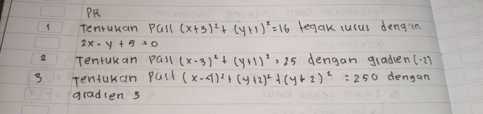 PR 
1 tenrukan PGsl (x+3)^2+(y+1)^2=16 tegak lucus dengan
2x-y+5=0
2 dengan graden (· 21 
Tenfukan Gsl (x-3)^2+(y+1)^2=25
3 tentukan pall (x-4)^2+(y+2)^2+(y+2)^2=250 dengan 
gradlen s