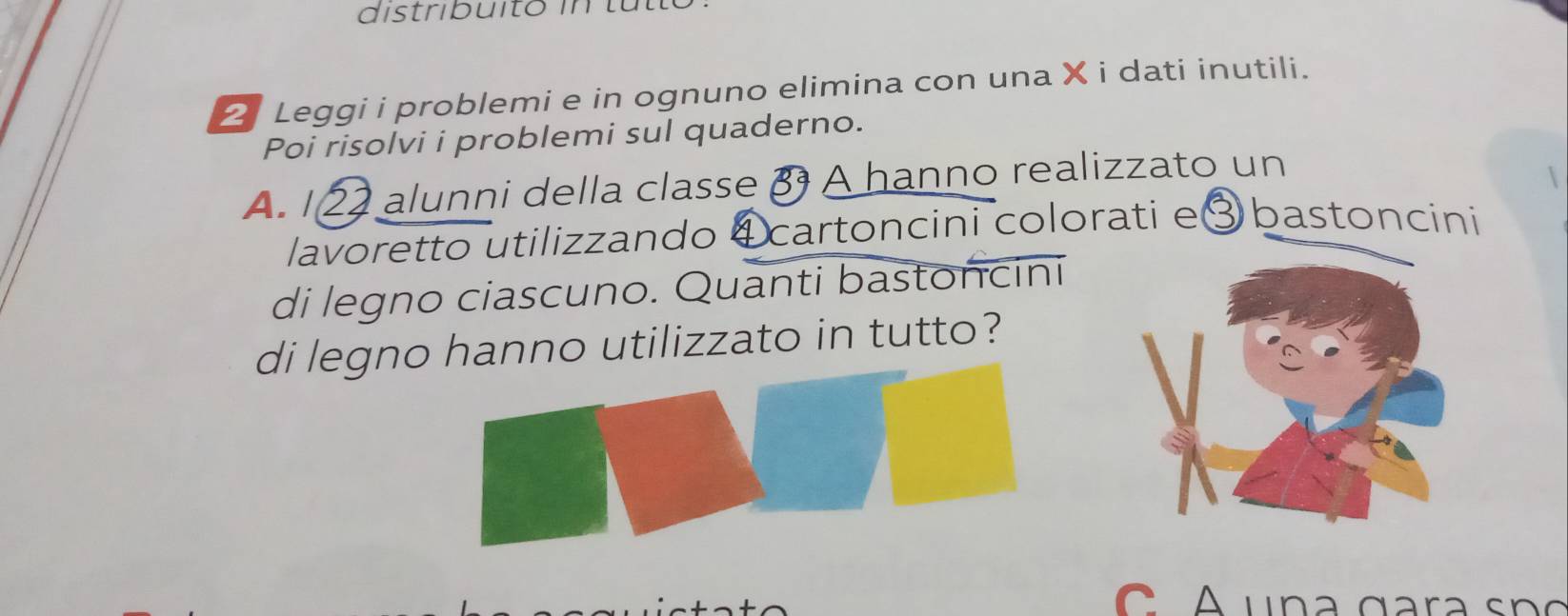 distribuito in tutt 
2 Leggi i problemi e in ognuno elimina con una X i dati inutili. 
Poi risolvi i problemi sul quaderno. 
A. 122 alunni della classe β A hanno realizzato un 
lavoretto utilizzando ④ cartoncini colorati e③ bastoncini 
di legno ciascuno. Quanti bastoncini 
di legno hanno utilizzato in tutto? 
u n a g a a n c