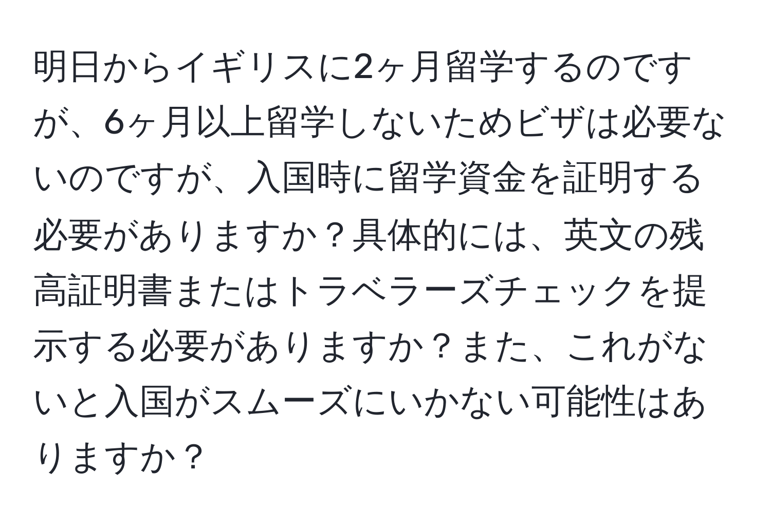 明日からイギリスに2ヶ月留学するのですが、6ヶ月以上留学しないためビザは必要ないのですが、入国時に留学資金を証明する必要がありますか？具体的には、英文の残高証明書またはトラベラーズチェックを提示する必要がありますか？また、これがないと入国がスムーズにいかない可能性はありますか？