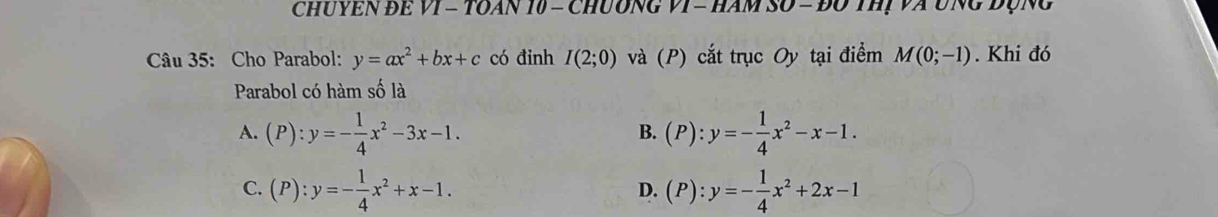 ChuYEN Để VI = TOAn 10 - ChUơnG VI - HAm SO = đổ tHị Và UNg đụng
Câu 35: Cho Parabol: y=ax^2+bx+c có đinh I(2;0) và (P) cắt trục Oy tại điểm M(0;-1). Khi đó
Parabol có hàm số là
A. (P):y=- 1/4 x^2-3x-1. (P):y=- 1/4 x^2-x-1. 
B.
C. (P):y=- 1/4 x^2+x-1. (P):y=- 1/4 x^2+2x-1
D.