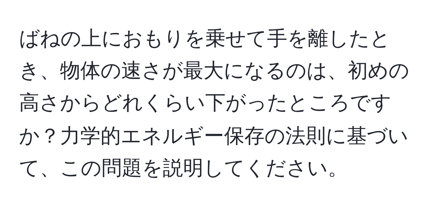 ばねの上におもりを乗せて手を離したとき、物体の速さが最大になるのは、初めの高さからどれくらい下がったところですか？力学的エネルギー保存の法則に基づいて、この問題を説明してください。