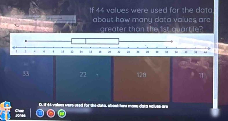 If 44 values were used for the data
about how many data values are
greater than the 1st quartile?
22
33 128 11
O. If 44 values were used for the data. about how manu data values are
Chaz
Jones