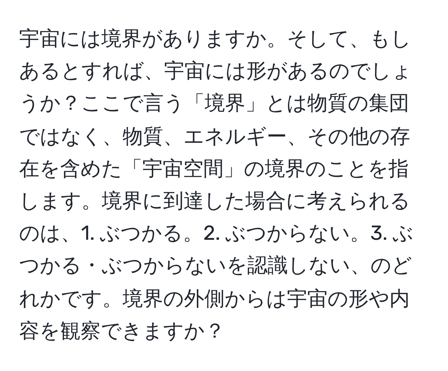 宇宙には境界がありますか。そして、もしあるとすれば、宇宙には形があるのでしょうか？ここで言う「境界」とは物質の集団ではなく、物質、エネルギー、その他の存在を含めた「宇宙空間」の境界のことを指します。境界に到達した場合に考えられるのは、1. ぶつかる。2. ぶつからない。3. ぶつかる・ぶつからないを認識しない、のどれかです。境界の外側からは宇宙の形や内容を観察できますか？