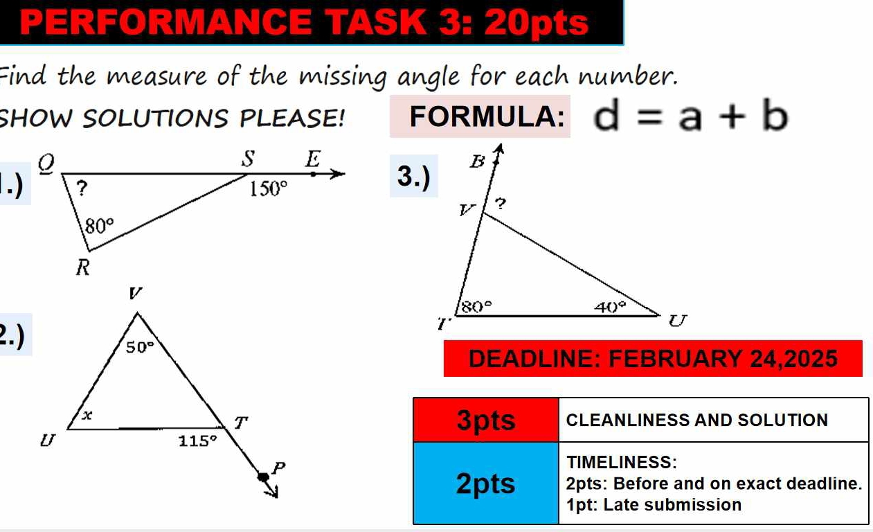 PERFORMANCE TASK 3: 20pts
Find the measure of the missing angle for each number.
SHOW SOLUTIONS PLEASE! FORMULA: d=a+b
3.)
2.)
DEADLINE: FEBRUARY 24,2025
3pts CLEANLINESS AND SOLUTION
TIMELINESS:
2pts 2pts: Before and on exact deadline.
1pt: Late submission