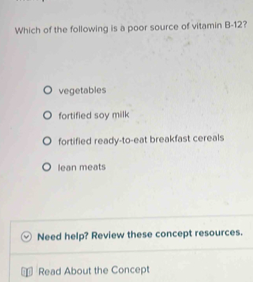 Which of the following is a poor source of vitamin B- 12?
vegetables
fortified soy milk
fortified ready-to-eat breakfast cereals
lean meats
Need help? Review these concept resources.
Read About the Concept