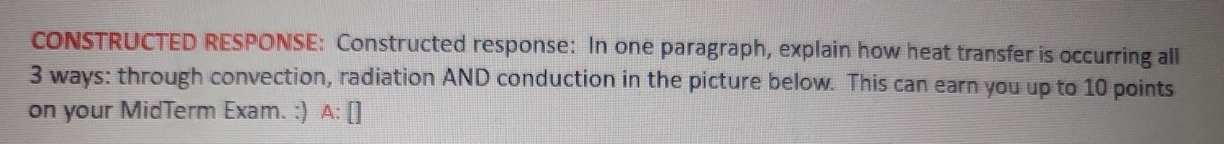 CONSTRUCTED RESPONSE: Constructed response: In one paragraph, explain how heat transfer is occurring all
3 ways: through convection, radiation AND conduction in the picture below. This can earn you up to 10 points 
on your MidTerm Exam. :) A: [