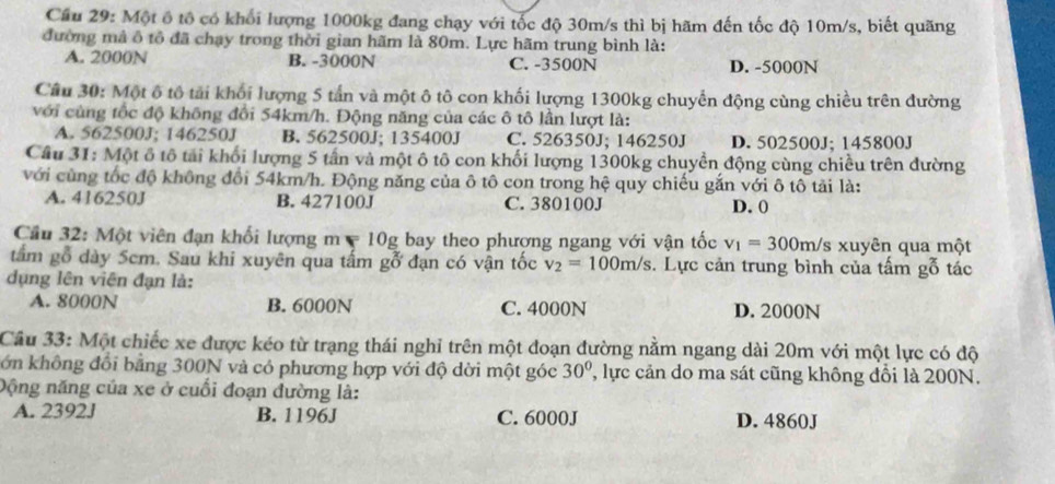 Cầu 29: Một ô tô có khối lượng 1000kg đang chạy với tốc độ 30m/s thì bị hãm đến tốc độ 10m/s, biết quãng
đường mả ô tổ đã chạy trong thời gian hãm là 80m. Lực hãm trung bình là:
A. 2000N B. -3000N C. -3500N D. -5000N
Câu 30: Một ô tô tải khối lượng 5 tấn và một ô tô con khối lượng 1300kg chuyển động cùng chiều trên đường
với cùng tốc độ không đổi 54km/h. Động năng của các ô tô lần lượt là:
A. 562500J; 146250J B. 562500J; 135400J C. 526350J; 146250J D. 502500J; 145800J
Cầu 31: Một ô tô tải khối lượng 5 tấn và một ô tô con khối lượng 1300kg chuyển động cùng chiều trên đường
với cùng tốc độ không đổi 54km/h. Động năng của ô tô con trong hệ quy chiếu gắn với ô tô tải là:
A. 416250J B. 427100J C. 380100J D. 0
Cầu 32: Một viên đạn khối lượng m = 10g bay theo phượng ngang với vận tốc v_1=300m/ 's xuyên qua một
tấm gỗ dày 5cm. Sau khi xuyên qua tấm gỗ đạn có vận tốc v_2=100m/s s. Lực cản trung bình của tấm gỗ tác
dụng lên viên đạn là:
A. 8000N B. 6000N C. 4000N D. 2000N
Cầu 33: Một chiếc xe được kéo từ trạng thái nghỉ trên một đoạn đường nằm ngang dài 20m với một lực có độ
ớn không đổi bằng 300N và có phương hợp với độ dời một góc 30° ' lực cản do ma sát cũng không đổi là 200N.
Dộng năng của xe ở cuối đoạn đường là:
A. 2392J B. 1196J C. 6000J D. 4860J