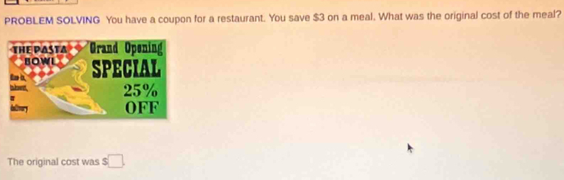 PROBLEM SOLVING You have a coupon for a restaurant. You save $3 on a meal. What was the original cost of the meal? 
The original cost was $ □.