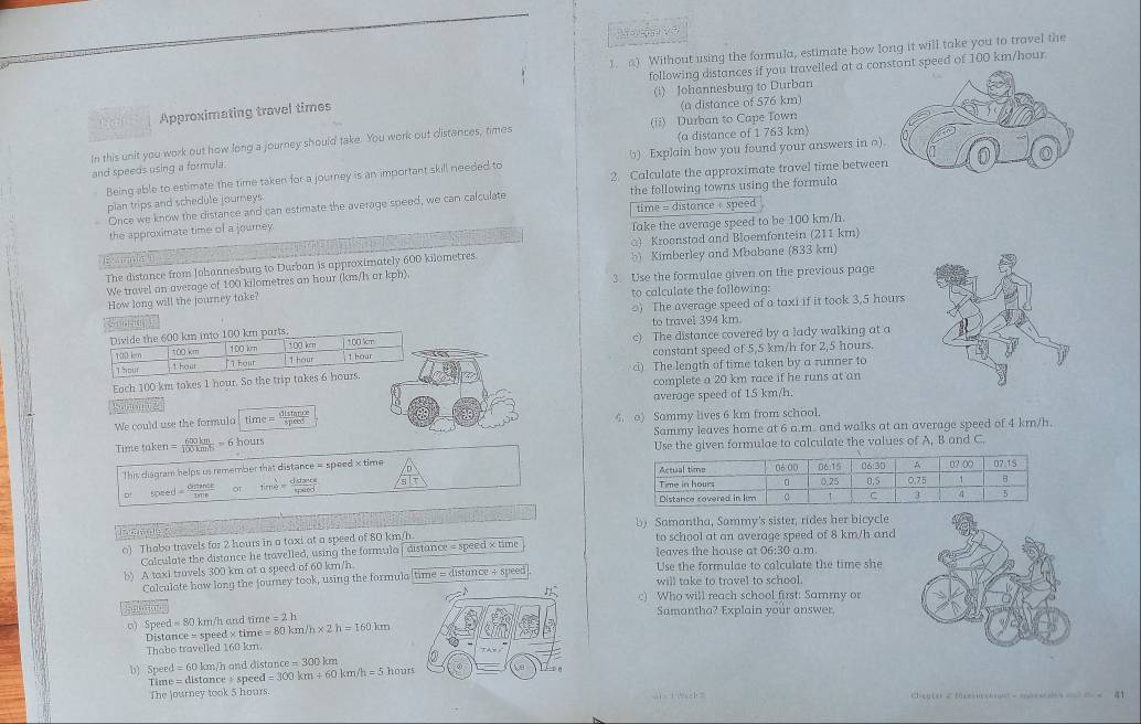 Mor sg   Vo
1. a) Without using the formula, estimate how long it will take you to travel the
following distances if you travelled at a cont speed of 100 km/hour.
(i) Johannesburg to Durban
Approximating travel times
(a distance of 576 km)
(a distance of 1 763 km)
In this unit you work out how long a journey should take. You work out distances, times (ii) Durban to Cape Town
Being able to estimate the time taken for a journey is an important skill needed to □) Explain how you found your answers in o)
and speeds using a formula.
2. Calculate the approximate travel time betwee
plan trips and schedule journeys. the following towns using the formula
time = distance + speed
Once we know the distance and can estimate the average speed, we can calculate
the approximate time of a journey 
Take the average speed to be 100 km/h.
□) Kroenstad and Bloemfontein (211 km)
Exomles
The distance from Johannesburg to Durban is approximately 600 kilometres b Kimberley and Mbabane (833 km)
We travel an average of 100 kilometres an hour (km/h ar kph). 3. Use the formulae given on the previous page
How long will the journey take? to calculate the following:
) The average speed of a taxi if it took 3,5 hours
to travel 394 km.
c) The distance covered by a lady walking at a
constant speed of 5,5 km/h for 2,5 hours.
d) The length of time taken by a runner to
Eoch 100 km takes 1 hour. So the tr
complete a 20 km race if he runs at an
Wnsung average speed of 15 km/h.
We could use the formula time= distan ce/speed  4. o) Sammy lives 6 km from school.
Time taken = 600km/100kmh =61 ours Sammy leaves home at 6 a.m. and walks at an average speed of 4 km/h.
Use the given formulae to calculate the values of A, B and C.
This diágram helps us remember that distance = speed × time 
50 ed= ominde/ine  or time= dstan ce/spaed 
d atamals b) Samantha, Sammy's sister, rides her bicycle
o) Thabo travels for 2 hours in a taxi at a speed of 80 km/h to school at an average speed of 8 km/h and
Calculate the distance he travelled, using the formula | distance = speed × time leaves the house at 06:30 a.m.
b) A taxi travels 300 km at a speed of 60 km/h Use the formulae to calculate the time she
Calculate how long the Journey took, using the formula time = distance ÷ speed will take to travel to school.
c) Who will reach school first: Sammy or
() Speed =80 km/h and tim =80km/h* 2h=160km =2h Samantha? Explain your answer.
Distance = speed × time
Thabo travelled 160 km.
b) Speed = 60 km/h and distan ce=300 km
Time = distance + speed =300km+60km/h=5 houts
The journey took 5 hours. .1  1 a=b  C  a  t                    a1