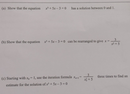 Show that the equation x^3+5x-3=0 has a solution between 0 and 1. 
(b) Show that the equation x^3+5x-3=0 can be rearranged to give x= 3/x^2+5 
(c) Starting with x_0=1 , use the iteration formula x_n+1=frac 3(x_n)^2+5 three times to find an 
estimate for the solution of x^3+5x-3=0