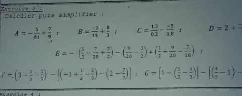 Calcúler puis simplifier :
A=- 5/81 + 7/9 ; B= (-1)/13 + 8/3 ; C= (1.3)/0.3 - (-5)/1.8 ; D=2+=
E=-( 5/2 - 7/20 + 3/2 )-( 9/20 - 3/2 )+( 1/2 + 9/20 - 7/10 );
F=(3- 1/3 - 1/9 )-[(-1+ 1/3 - 8/9 )-(2- 2/3 )]; G=[1-( 2/5 - 4/3 )]-[( 4/5 -1)-
Exercice 4 :