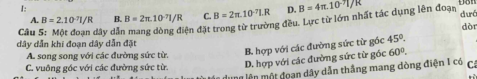 Don
I:
A. B=2.10^(-7)I/R B. B=2π .10^(-7)I/R C. B=2π .10^(-7)I.R D. B=4π .10^(-7)I/R dưá
Câu dây dẫr
đện đặt trong từ trường đều. Lực từ lớn nhất tác dụng lên đoạn
dòn
dây dẫn khi đoạn dây dẫn đặt
B. hợp với các đường sức từ góc 45°.
A. song song với các đường sức từ. góc 60^0.
C. vuông góc với các đường sức từ.
D. hợp với các đường sức từ ;
* ên một đoạn dây dẫn thẳng mang dòng điện I có Cá