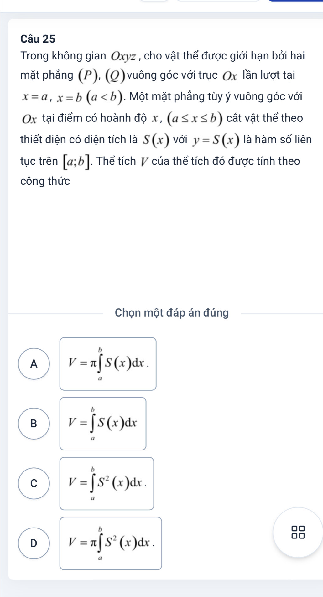 Trong không gian Oxyz , cho vật thể được giới hạn bởi hai
mặt phẳng (P), (Q) vuông góc với trục Ox lần lượt tại
x=a, x=b(a. Một mặt phẳng tùy ý vuông góc với
Ox tại điểm có hoành độ x , c, (a≤ x≤ b) cắt vật thể theo
thiết diện có diện tích là S(x) với y=S(x) là hàm số liên
tục trên [a;b]. Thể tích V của thể tích đó được tính theo
công thức
Chọn một đáp án đúng
A V=π ∈tlimits _0^((π)S(x)dx.
h
B V=∈t S(x)dx
C V=∈tlimits _a^bS^2)(x)dx.
D V=π ∈tlimits^bS^2(x)dx. 
0