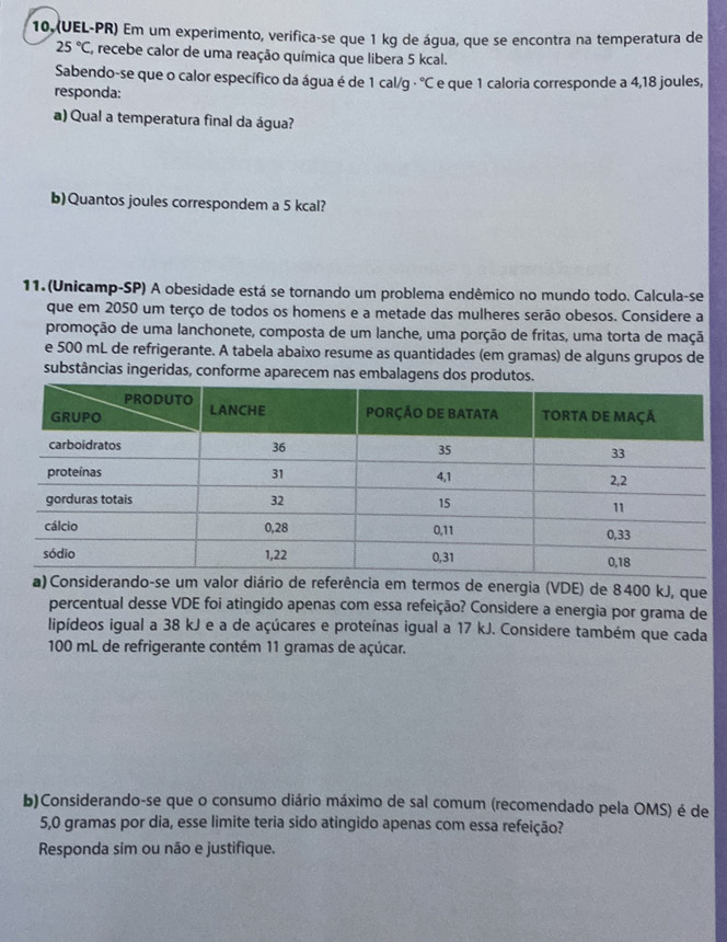 (UEL-PR) Em um experimento, verifica-se que 1 kg de água, que se encontra na temperatura de
25°C , recebe calor de uma reação química que libera 5 kcal. 
Sabendo-se que o calor específico da água é de 1 cal/q - ^circ C
responda: e que 1 caloria corresponde a 4,18 joules, 
a) Qual a temperatura final da água? 
b)Quantos joules correspondem a 5 kcal? 
11. (Unicamp-SP) A obesidade está se tornando um problema endêmico no mundo todo. Calcula-se 
que em 2050 um terço de todos os homens e a metade das mulheres serão obesos. Considere a 
promoção de uma lanchonete, composta de um lanche, uma porção de fritas, uma torta de maçã 
e 500 mL de refrigerante. A tabela abaixo resume as quantidades (em gramas) de alguns grupos de 
substâncias ingeridas, conforme aparecem nas embalagens dos produtos. 
a em termos de energia (VDE) de 8400 kJ, que 
percentual desse VDE foi atingido apenas com essa refeição? Considere a energia por grama de 
lipídeos igual a 38 kJ e a de açúcares e proteínas igual a 17 kJ. Considere também que cada
100 mL de refrigerante contém 11 gramas de açúcar. 
b)Considerando-se que o consumo diário máximo de sal comum (recomendado pela OMS) é de
5,0 gramas por dia, esse limite teria sido atingido apenas com essa refeição? 
Responda sim ou não e justifique.