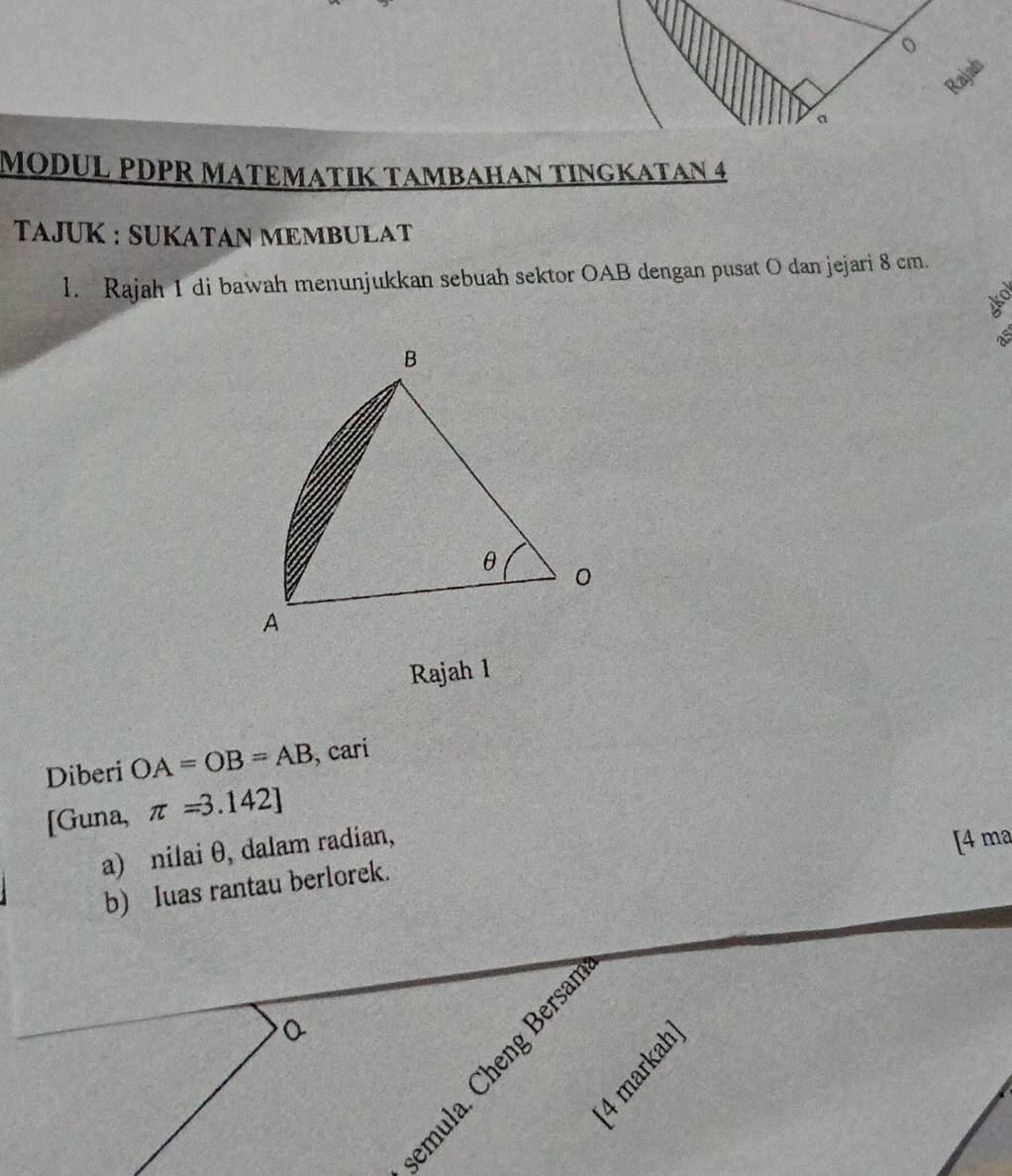 MODUL PDPR MATEMATIK TAMBAHAN TINGKATAN 4 
TAJUK : SUKATAN MEMBULAT 
l. Rajah 1 di bawah menunjukkan sebuah sektor OAB dengan pusat O dan jejari 8 cm.
N
as 
Rajah 1 
Diberi OA=OB=AB , cari 
[Guna, π =3.142]
a) nilai θ, dalam radian, 
[4 ma 
b) Iuas rantau berlorek.