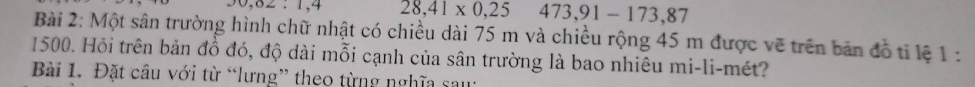 30,02: 1, 4
28,41* 0,25 473,91-173, 87
Bài 2: Một sân trường hình chữ nhật có chiều dài 75 m và chiều rộng 45 m được vẽ trên bản đồ tỉ lệ 1 : 
1500. Hỏi trên bản đồ đó, độ dài mỗi cạnh của sân trường là bao nhiêu mi-li-mét? 
Bài 1. Đặt câu với từ “lưng” theo từng nghĩa sau: