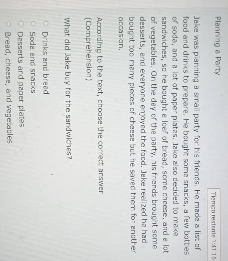 Planning a Party
Tiempo restante 1:41:16 
Jake was planning a small party for his friends. He made a list of
food and drinks to prepare. He bought some snacks, a few bottles
of soda, and a lot of paper plates. Jake also decided to make
sandwiches, so he bought a loaf of bread, some cheese, and a lot
of vegetables. On the day of the party, his friends brought some
desserts, and everyone enjoyed the food. Jake realized he had
bought too many pieces of cheese but he saved them for another
occasion.
According to the text, choose the correct answer
(Comprehension)
What did Jake buy for the sandwiches?
Drinks and bread
Soda and snacks
Desserts and paper plates
Bread, cheese, and vegetables