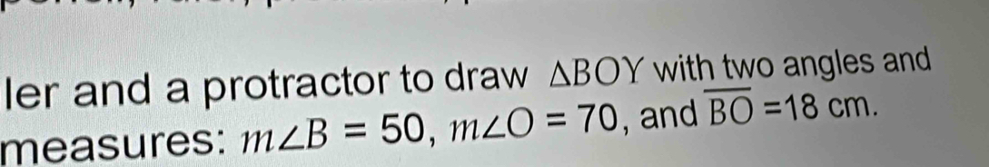 ler and a protractor to draw △ BOY with two angles and 
measures: m∠ B=50, m∠ O=70 , and overline BO=18cm.