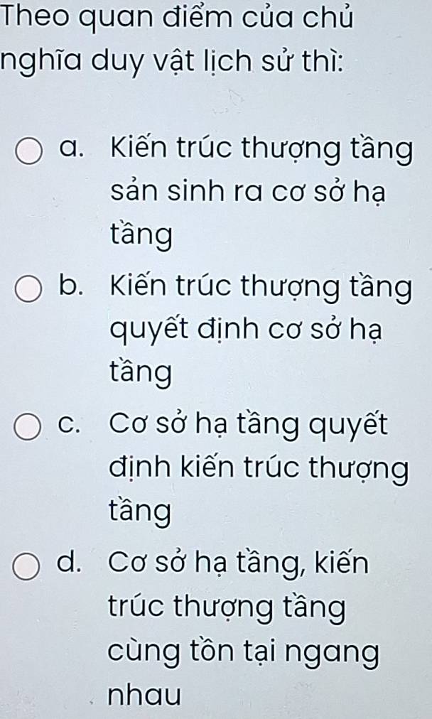 Theo quan điểm của chủ
nghĩa duy vật lịch sử thì:
a. Kiến trúc thượng tầng
sản sinh ra cơ sở hạ
tầng
b. Kiến trúc thượng tầng
quyết định cơ sở hạ
tầng
c. Cơ sở hạ tầng quyết
định kiến trúc thượng
tầng
d. Cơ sở hạ tầng, kiến
trúc thượng tầng
cùng tồn tại ngang
nhau