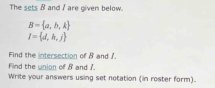 The sets B and I are given below.
B= a,b,k
I= d,h,j
Find the intersection of B and I. 
Find the union of B and I. 
Write your answers using set notation (in roster form).