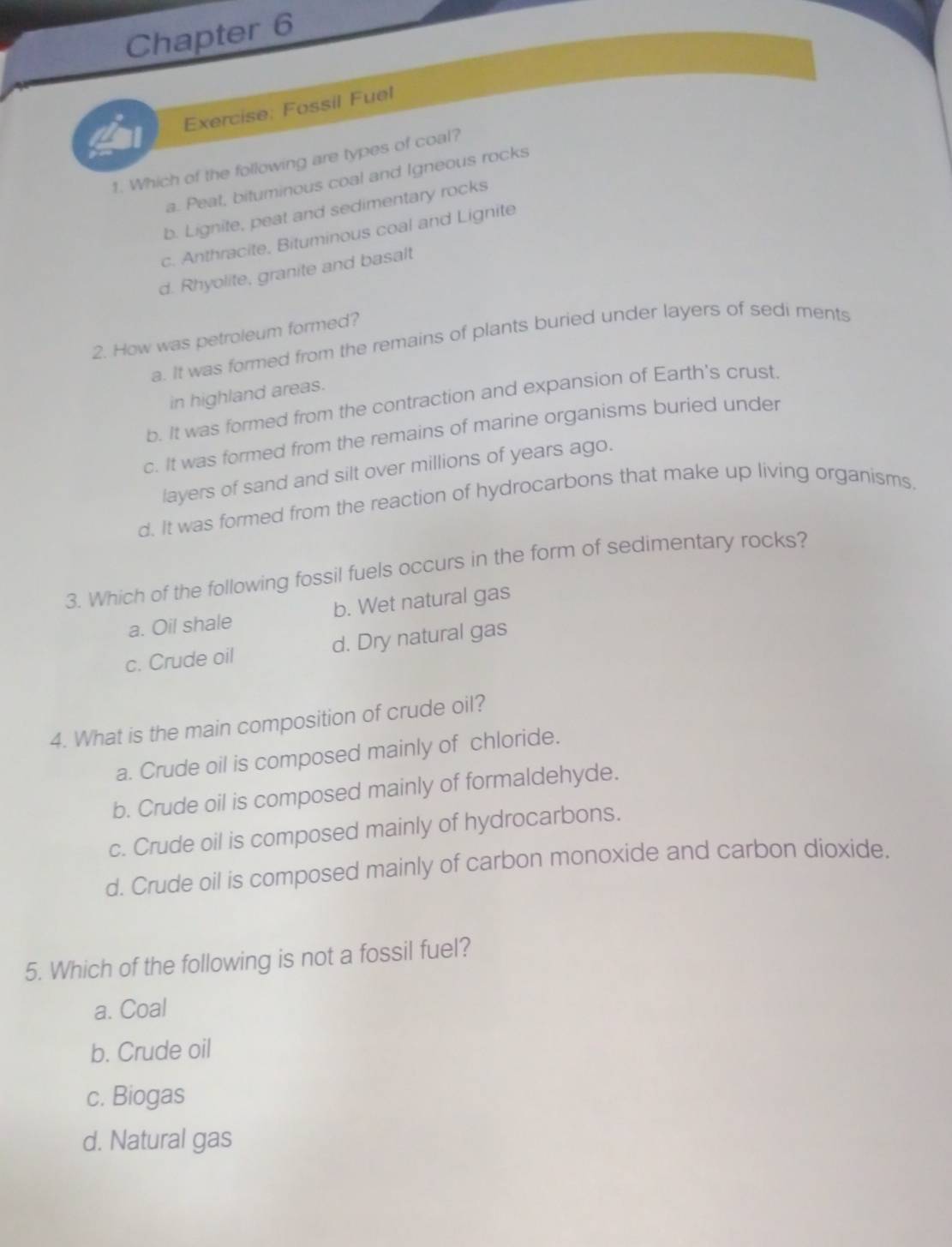 Chapter 6
Exercise: Fossil Fuel
1. Which of the following are types of coal?
a. Peat, bituminous coal and Igneous rocks
b. Lignite, peat and sedimentary rocks
c. Anthracite, Bituminous coal and Lignite
d. Rhyolite, granite and basalt
2. How was petroleum formed?
a. It was formed from the remains of plants buried under layers of sedi ments
in highland areas.
b. It was formed from the contraction and expansion of Earth's crust.
c. It was formed from the remains of marine organisms buried under
layers of sand and silt over millions of years ago.
d. It was formed from the reaction of hydrocarbons that make up living organisms.
3. Which of the following fossil fuels occurs in the form of sedimentary rocks?
a. Oil shale b. Wet natural gas
c. Crude oil d. Dry natural gas
4. What is the main composition of crude oil?
a. Crude oil is composed mainly of chloride.
b. Crude oil is composed mainly of formaldehyde.
c. Crude oil is composed mainly of hydrocarbons.
d. Crude oil is composed mainly of carbon monoxide and carbon dioxide.
5. Which of the following is not a fossil fuel?
a. Coal
b. Crude oil
c. Biogas
d. Natural gas