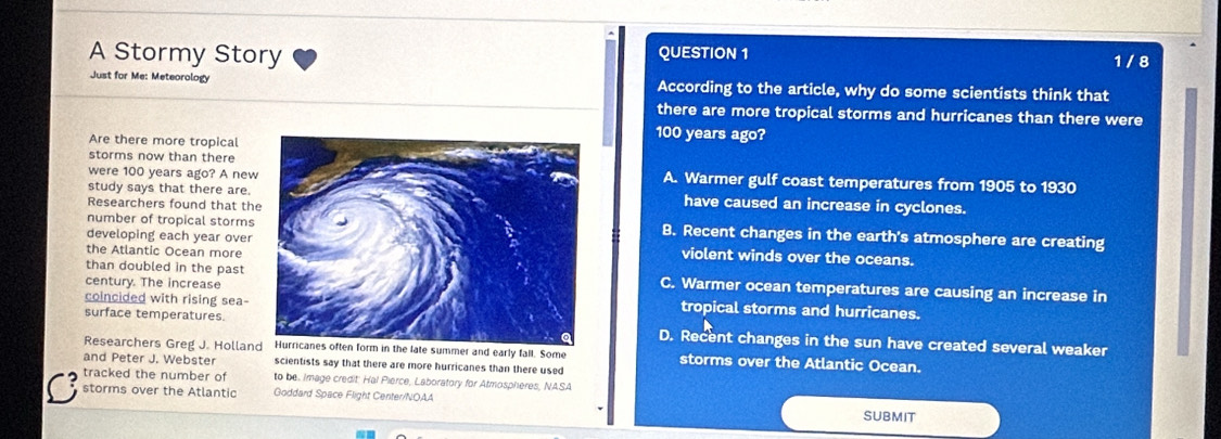 A Stormy Story QUESTION 1 1 / 8
Just for Me: Meteorology According to the article, why do some scientists think that
there are more tropical storms and hurricanes than there were
Are there more tropical
100 years ago?
storms now than there
were 100 years ago? A newA. Warmer gulf coast temperatures from 1905 to 1930
study says that there are.have caused an increase in cyclones.
Researchers found that th
number of tropical stormsB. Recent changes in the earth's atmosphere are creating
developing each year overviolent winds over the oceans.
the Atlantic Ocean more
than doubled in the past C. Warmer ocean temperatures are causing an increase in
century. The increase
coincided with rising sea-tropical storms and hurricanes.
surface temperatures.D. Recent changes in the sun have created several weaker
Researchers Greg J. HollanHurricanes often form in the late summer and early fall. Some storms over the Atlantic Ocean.
and Peter J. Webster scientists say that there are more hurricanes than there used
tracked the number of to be. Image credit: Hal Pierce, Laboratory for Atmospheres, NASA
storms over the Atlantic Goddard Space Flight Center/NOAA SUBMIT