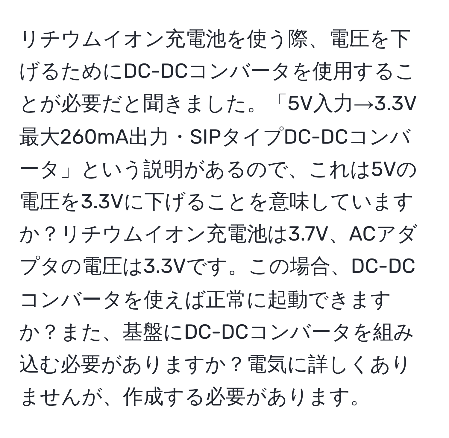 リチウムイオン充電池を使う際、電圧を下げるためにDC-DCコンバータを使用することが必要だと聞きました。「5V入力→3.3V最大260mA出力・SIPタイプDC-DCコンバータ」という説明があるので、これは5Vの電圧を3.3Vに下げることを意味していますか？リチウムイオン充電池は3.7V、ACアダプタの電圧は3.3Vです。この場合、DC-DCコンバータを使えば正常に起動できますか？また、基盤にDC-DCコンバータを組み込む必要がありますか？電気に詳しくありませんが、作成する必要があります。