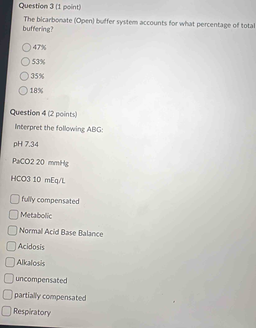 The bicarbonate (Open) buffer system accounts for what percentage of total
buffering?
47%
53%
35%
18%
Question 4 (2 points)
Interpret the following ABG:
pH 7.34
PaCO2 20 mmHg
HCO3 10 mEq/L
fully compensated
Metabolic
Normal Acid Base Balance
Acidosis
Alkalosis
uncompensated
partially compensated
Respiratory