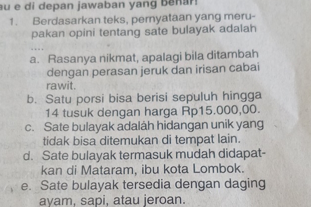 au e di depan jawaban yang benar!
1. Berdasarkan teks, pernyataan yang meru-
pakan opini tentang sate bulayak adalah
.
a. Rasanya nikmat, apalagi bila ditambah
dengan perasan jeruk dan irisan cabai
rawit.
b. Satu porsi bisa berisi sepuluh hingga
14 tusuk dengan harga Rp15.000,00.
c. Sate bulayak adaláh hidangan unik yang
tidak bisa ditemukan di tempat lain.
d. Sate bulayak termasuk mudah didapat-
kan di Mataram, ibu kota Lombok.
e. Sate bulayak tersedia dengan daging
ayam, sapi, atau jeroan.