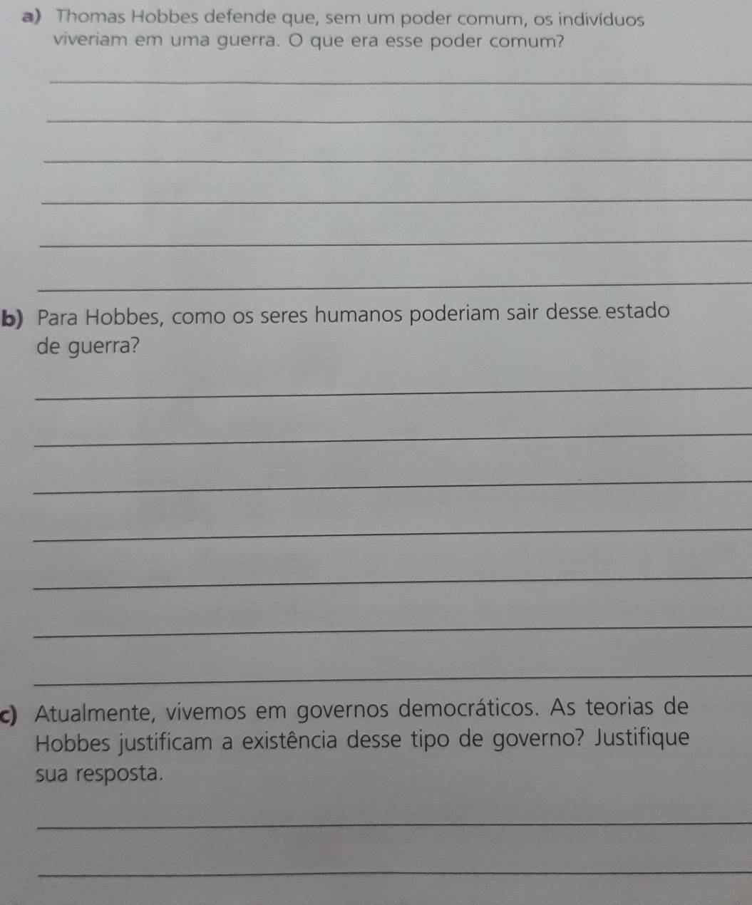 Thomas Hobbes defende que, sem um poder comum, os indivíduos 
viveriam em uma guerra. O que era esse poder comum? 
_ 
_ 
_ 
_ 
_ 
_ 
b) Para Hobbes, como os seres humanos poderiam sair desse estado 
de guerra? 
_ 
_ 
_ 
_ 
_ 
_ 
_ 
c) Atualmente, vivemos em governos democráticos. As teorias de 
Hobbes justifícam a existência desse tipo de governo? Justifique 
sua resposta. 
_ 
_