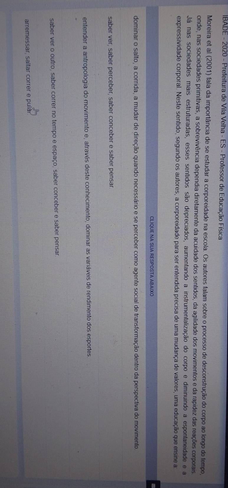 IBADE - 2020 - Prefeitura de Vila Velha - ES - Professor de Educação Física
Moreira et al (2001) fala da importância de se estudar a corporeidade na escola. Os autores falam sobre o processo de desconstrução do corpo ao longo do tempo,
onde, nas sociedades primitivas, a sobrevivência dependia diretamente da acuidade dos sentidos, da agilidade dos movimentos e da rapídez das reações corporais
Já nas sociedades mais estruturadas, esses sentidos são depreciados, aumentando a instrumentalização do corpo e diminuindo a espontaneidade e a
expressividade corporal. Neste sentido, segundo os autores, a corporeidade para ser entendida precisa de uma mudança de valores, uma educação que ensine a
CLIQUE NA SUA RESPOSTA ABAIXO
dominar o salto, a corrida, a mudar de direção quando necessário e se perceber como agente social de transformação dentro da perspectiva do movimento.
saber ver, saber perceber, saber conceber e saber pensar.
entender a antropologia do movimento e, através deste conhecimento, dominar as variáveis de rendimento dos esportes.
saber ver o outro, saber correr no tempo e espaço, saber conceber e saber pensar.
arremessar, saltar correr e pulár