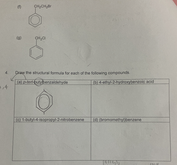 beginarrayr CH_2CH_2Br □ endarray
(g) CH_2Cl
4. Draw the structural formula for each of the following compounds. 
(a) p-tert-putylbenzaldehyde (b) 4 -ethyl- 2 -hydroxybenzoic acid 
(c) 1 -butyl- 4 -isopropyl- 2 -nitrobenzene (d) (bromomethyl)benzene